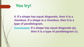 4. If a shape has equal diagonals, then it is a
rhombus. If a shape is a rhombus, then it is a
type of parallelogram.
Conclusion: If a shape has equal diagonals (p),
then it is a type of parallelogram (r).
You try!
 