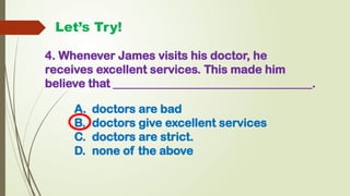 4. Whenever James visits his doctor, he
receives excellent services. This made him
believe that __________________________________.
Let’s Try!
A. doctors are bad
B. doctors give excellent services
C. doctors are strict.
D. none of the above
 