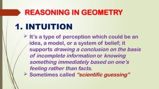 REASONING IN GEOMETRY
1. INTUITION
 It’s a type of perception which could be an
idea, a model, or a system of belief; it
supports drawing a conclusion on the basis
of incomplete information or knowing
something immediately based on one’s
feeling rather than facts.
 Sometimes called “scientific guessing”
 
