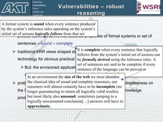 Vulnerabilities – robust reasoning Kalfoglou et al. “On the emergent Semantic Web and overlooked issues”, ISWC04 Handling soundness and completeness precise technical terms that describe properties of formal systems or set of sentences –  sound  –  complete traditional KRR views shaped standardisation efforts for current SW technology for obvious practical reasons But: the envisioned applications of the SW are clearly  beyond the capacity  of FOL-based and DL-based technology problem with preserving and mechanising soundness and completeness on the SW is the lack of referential integrity  and inconsistent knowledge produced by multiple resources Reasoning Vulnerabilities Points Related work Looking fwd A formal system is  sound  when every sentence produced by the system’s inference rules operating on the system’s initial set of axioms  logically follows  from that set It is  complete  when every sentence that logically follows from the system’s initial set of axioms can be  formally derived  using the inference rules. A set of sentences are said to be complete if every sentence of the language can be proved or disproved using those rules. In an environment the  size of the web  we must abandon the classical idea of sound and complete reasoners, our reasoners will almost certainly have to be  incomplete  (no longer guaranteeing to return all logically valid results), but most likely also  unsound : sometimes jumping to a logically unwarranted conclusion[…] answers will have to  approximate. 