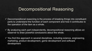  Deccompositional reasoning is the process of breaking things into constituent
parts to understand the function of each component and how it contributes to
the operation of the item as a whole.
 By analyzing each part independently, decompositional reasoning allows an
observer to draw powerful conclusions about the whole.
 You find this approach in several disciplines, including science, engineering,
marketing, product development, game development and software
development
 