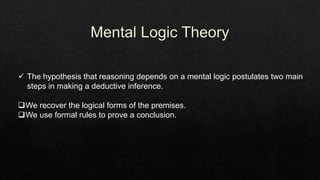  The hypothesis that reasoning depends on a mental logic postulates two main
steps in making a deductive inference.
We recover the logical forms of the premises.
We use formal rules to prove a conclusion.
 