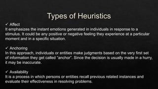  Affect
It emphasizes the instant emotions generated in individuals in response to a
stimulus. It could be any positive or negative feeling they experience at a particular
moment and in a specific situation.
 Anchoring
In this approach, individuals or entities make judgments based on the very first set
of information they get called “anchor”. Since the decision is usually made in a hurry,
it may be inaccurate.
 Availability
It is a process in which persons or entities recall previous related instances and
evaluate their effectiveness in resolving problems.
 