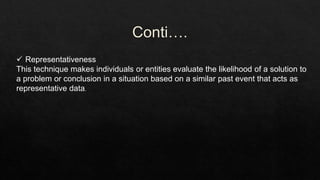  Representativeness
This technique makes individuals or entities evaluate the likelihood of a solution to
a problem or conclusion in a situation based on a similar past event that acts as
representative data.
 