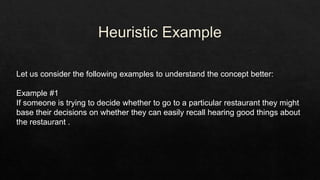 Let us consider the following examples to understand the concept better:
Example #1
If someone is trying to decide whether to go to a particular restaurant they might
base their decisions on whether they can easily recall hearing good things about
the restaurant .
 