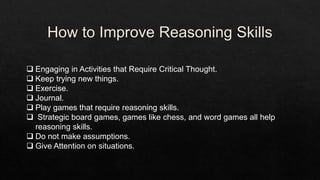  Engaging in Activities that Require Critical Thought.
 Keep trying new things.
 Exercise.
 Journal.
 Play games that require reasoning skills.
 Strategic board games, games like chess, and word games all help
reasoning skills.
 Do not make assumptions.
 Give Attention on situations.
 