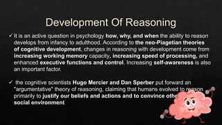  It is an active question in psychology how, why, and when the ability to reason
develops from infancy to adulthood. According to the neo-Piagetian theories
of cognitive development, changes in reasoning with development come from
increasing working memory capacity, increasing speed of processing, and
enhanced executive functions and control. Increasing self-awareness is also
an important factor.
 the cognitive scientists Hugo Mercier and Dan Sperber put forward an
"argumentative" theory of reasoning, claiming that humans evolved to reason
primarily to justify our beliefs and actions and to convince others in a
social environment
 