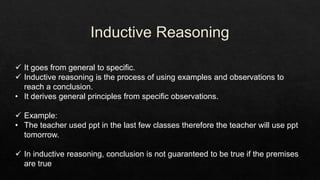  It goes from general to specific.
 Inductive reasoning is the process of using examples and observations to
reach a conclusion.
• It derives general principles from specific observations.
 Example:
• The teacher used ppt in the last few classes therefore the teacher will use ppt
tomorrow.
 In inductive reasoning, conclusion is not guaranteed to be true if the premises
are true
 