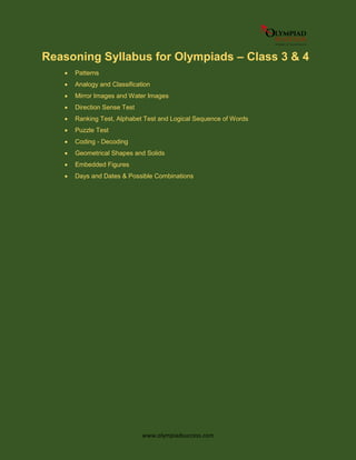 www.olympiadsuccess.com
Reasoning Syllabus for Olympiads – Class 3 & 4
 Patterns
 Analogy and Classification
 Mirror Images and Water Images
 Direction Sense Test
 Ranking Test, Alphabet Test and Logical Sequence of Words
 Puzzle Test
 Coding - Decoding
 Geometrical Shapes and Solids
 Embedded Figures
 Days and Dates & Possible Combinations
 