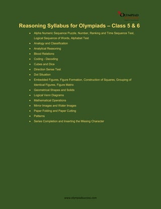 www.olympiadsuccess.com
Reasoning Syllabus for Olympiads – Class 5 & 6
 Alpha Numeric Sequence Puzzle, Number, Ranking and Time Sequence Test,
Logical Sequence of Words, Alphabet Test
 Analogy and Classification
 Analytical Reasoning
 Blood Relations
 Coding - Decoding
 Cubes and Dice
 Direction Sense Test
 Dot Situation
 Embedded Figures, Figure Formation, Construction of Squares, Grouping of
Identical Figures, Figure Matrix
 Geometrical Shapes and Solids
 Logical Venn Diagrams
 Mathematical Operations
 Mirror Images and Water Images
 Paper Folding and Paper Cutting
 Patterns
 Series Completion and Inserting the Missing Character
 