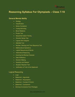 www.olympiadsuccess.com
Reasoning Syllabus For Olympiads – Class 7-10
General Mental Ability
 Analogy
 Classification
 Series Completion
 Coding-Decoding
 Blood Relations
 Puzzle Test
 Sequential Output Tracing
 Direction Sense Test
 Logical Venn Diagram
 Alphabet Test
 Number, Ranking and Time Sequence Test
 Mathematical Operations
 Logical Sequencing of Words
 Arithmetical Reasoning
 Inserting the Missing Character
 Data Sufficiency
 Decision Making
 Assertion and Reason
 Situation Reaction Test
 Verification of Truth of the Statement
Logical Reasoning
 Logic
 Statement - Arguments
 Statement - Assumptions
 Statement - Courses Of Action
 Statement - Conclusions
 Deriving Conclusions from Packages
 