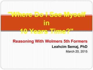 Reasoning With Wolmers 5th Formers
Leahcim Semaj, PhD
March 20, 2015
"Where Do I See Myself
in
10 Years Time?"
 