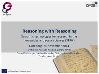 co-funded by the European Union
Reasoning with Reasoning
Semantic technologies for research in the
humanities and social sciences (STRiX)
Göteborg, 24 November 2014
Kristin Dill, Austrian National Library (ONB)
Gerold Tschumpel, Steffen Hennicke, Christian Morbidoni, Klaus
Thoden, Alois Pichler
 