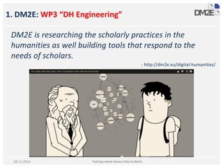 1. DM2E: WP3 “DH Engineering”
DM2E is researching the scholarly practices in the
humanities as well building tools that respond to the
needs of scholars.
- http://dm2e.eu/digital-humanities/
Putting Linked Library Data to Work18.11.2014
 