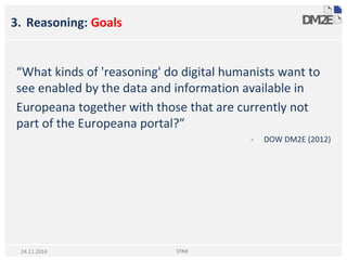 3. Reasoning: Goals
“What kinds of 'reasoning' do digital humanists want to
see enabled by the data and information available in
Europeana together with those that are currently not
part of the Europeana portal?”
- DOW DM2E (2012)
STRiX24.11.2014
 