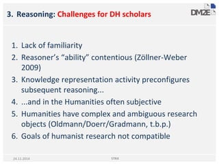3. Reasoning: Challenges for DH scholars
1. Lack of familiarity
2. Reasoner’s “ability” contentious (Zöllner-Weber
2009)
3. Knowledge representation activity preconfigures
subsequent reasoning...
4. ...and in the Humanities often subjective
5. Humanities have complex and ambiguous research
objects (Oldmann/Doerr/Gradmann, t.b.p.)
6. Goals of humanist research not compatible
STRiX24.11.2014
 