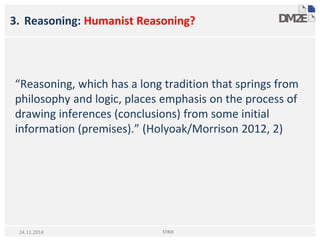 3. Reasoning: Humanist Reasoning?
“Reasoning, which has a long tradition that springs from
philosophy and logic, places emphasis on the process of
drawing inferences (conclusions) from some initial
information (premises).” (Holyoak/Morrison 2012, 2)
STRiX24.11.2014
 