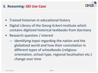 3. Reasoning: GEI Use Case
• Trained historian in educational history
• Digital Library of the Georg-Eckert-Institute which
contains digitized historical textbooks from Germany
• Research question / interest
– Identifying topoi regarding the nation and the
globalised world and how their connotation in
different types of schoolbooks (religious
orientation, school type, regional localisation etc.)
change over time
STRiX24.11.2014
 