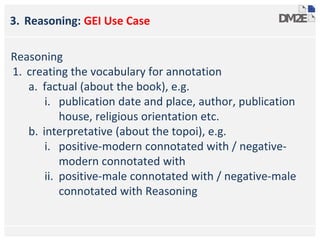3. Reasoning: GEI Use Case
Reasoning
1. creating the vocabulary for annotation
a. factual (about the book), e.g.
i. publication date and place, author, publication
house, religious orientation etc.
b. interpretative (about the topoi), e.g.
i. positive-modern connotated with / negative-
modern connotated with
ii. positive-male connotated with / negative-male
connotated with Reasoning
 