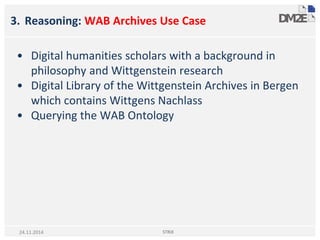 3. Reasoning: WAB Archives Use Case
• Digital humanities scholars with a background in
philosophy and Wittgenstein research
• Digital Library of the Wittgenstein Archives in Bergen
which contains Wittgens Nachlass
• Querying the WAB Ontology
STRiX24.11.2014
 