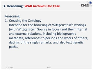 3. Reasoning: WAB Archives Use Case
Reasoning
1. Creating the Ontology
Intended for the browsing of Wittgenstein's writings
(with Wittgenstein Source in focus) and their internal
and external relations, including bibliographic
metadata, references to persons and works of others,
datings of the single remarks, and also text genetic
paths.
STRiX24.11.2014
 