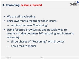 3. Reasoning: Lessons Learned
• We are still evaluating
• Raise awareness regarding these issues
– rethink the term “Reasoning”
• Using facetted browsers as one possible way to
create a bridge between SW reasoning and humanist
reasoning
– three phases of “Reasoning” with browser
– new areas to model
STRiX24.11.2014
 