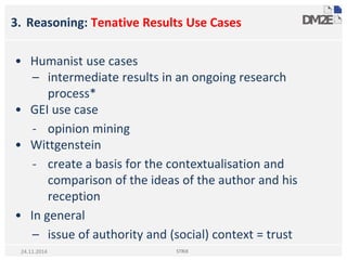 3. Reasoning: Tenative Results Use Cases
• Humanist use cases
– intermediate results in an ongoing research
process*
• GEI use case
- opinion mining
• Wittgenstein
- create a basis for the contextualisation and
comparison of the ideas of the author and his
reception
• In general
– issue of authority and (social) context = trust
STRiX24.11.2014
 