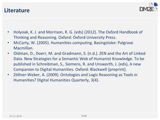 Literature
• Holyoak, K. J. and Morrison, R. G. (eds) (2012). The Oxford Handbook of
Thinking and Reasoning. Oxford: Oxford University Press.
• McCarty, W. (2005). Humanities computing. Basingstoke: Palgrave
Macmillan.
• Oldman, D., Doerr, M. and Gradmann, S. (n.d.). ZEN and the Art of Linked
Data. New Strategies for a Semantic Web of Humanist Knowledge. To be
published in Schreibman, S., Siemens, R. and Unsworth, J. (eds), A new
Companion to Digital Humanities. Oxford: Blackwell [preprint].
• Zöllner-Weber, A. (2009). Ontologies and Logic Reasoning as Tools in
Humanities? Digital Humanities Quarterly, 3(4).
STRiX24.11.2014
 