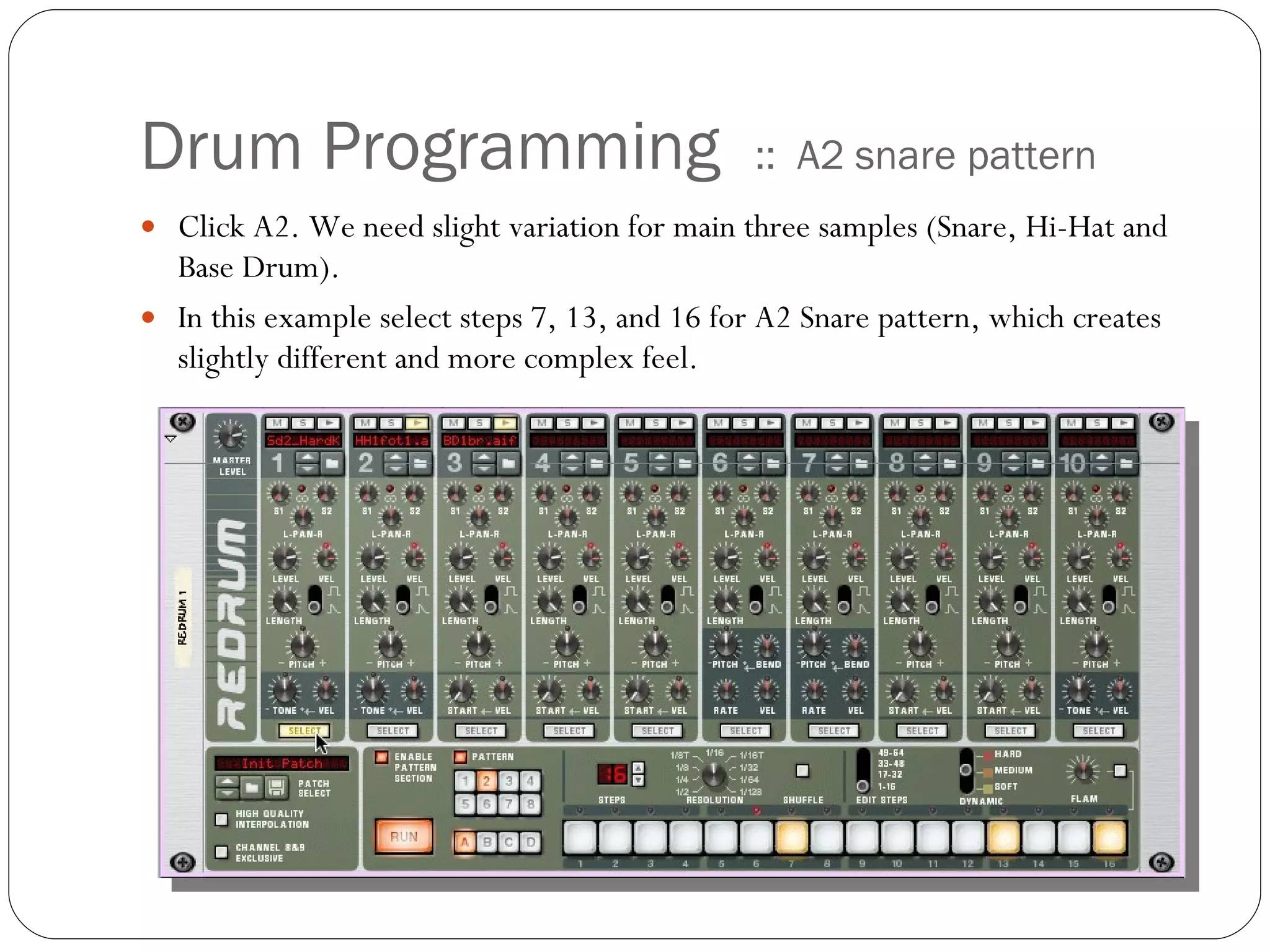 Drum Programming  ::  A2 snare pattern Click A2. We need slight variation for main three samples (Snare, Hi-Hat and Base Drum).  In this example select steps 7, 13, and 16 for A2 Snare pattern, which creates slightly different and more complex feel.  