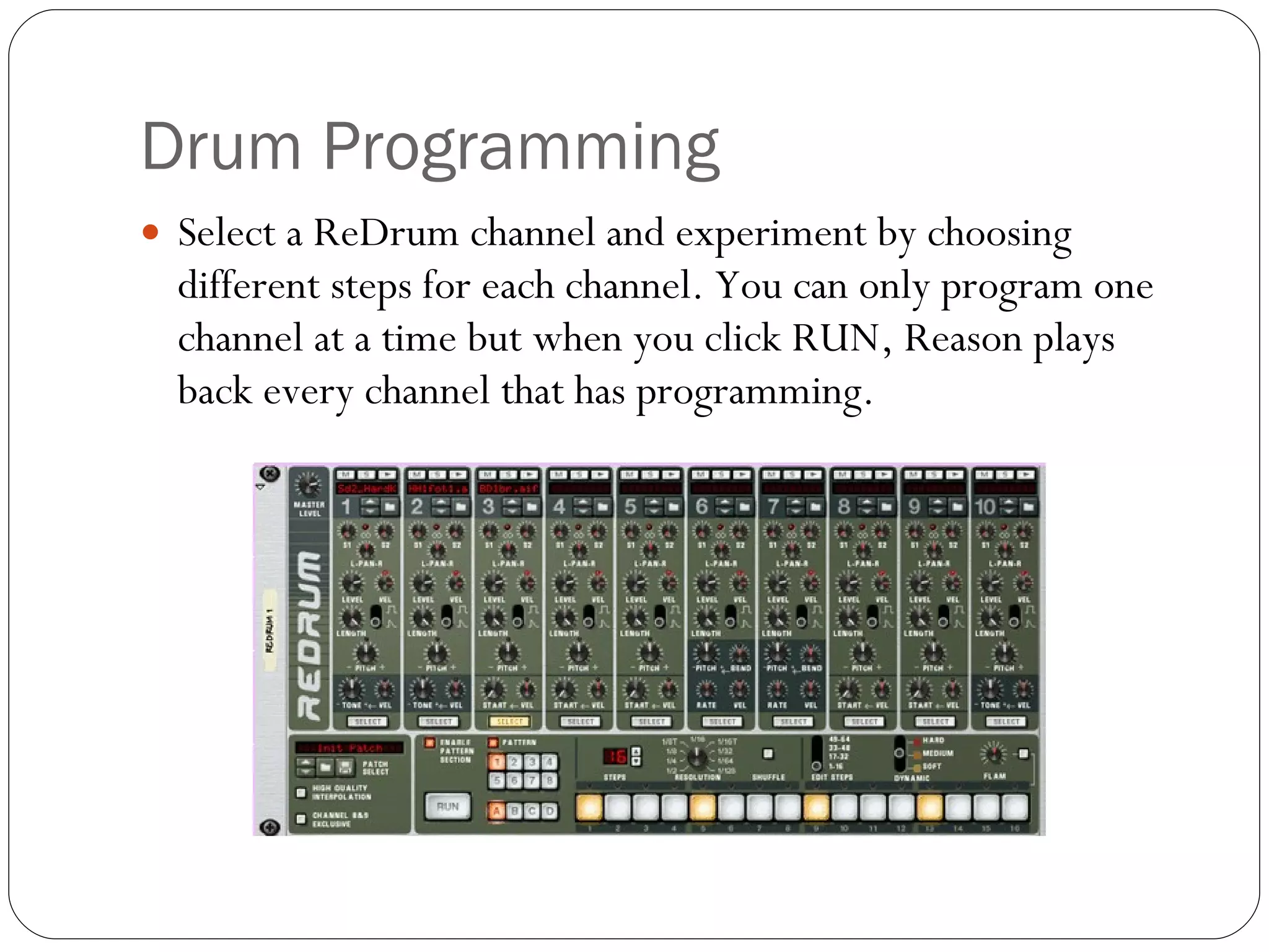 Drum Programming Select a ReDrum channel and experiment by choosing different steps for each channel. You can only program one channel at a time but when you click RUN, Reason plays back every channel that has programming. 