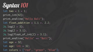 Syntax 101
let two = 1 + 1;
print_int(42);
print_endline("Hello Bali");
let float_addition = 1.1 +. 2.2;
Js.log(2 > 3);
Js.log(2 > 3.1);
Js.log(float_of_int(2) > 3.1);
print_endline("Hello" ++ "Bali");
let age = 32;
let age: int = 32;
let colors = ["red", "green", "blue"];
 