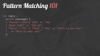Pattern Matching 101
let reply =
switch (message) {
| "Reason's pretty cool" => "Yep"
| "good night" => "See ya!"
| “hello" | “hi" | “heya" | "hey" => "hello to you too!"
| _ => "Nice to meet you!"
};
 