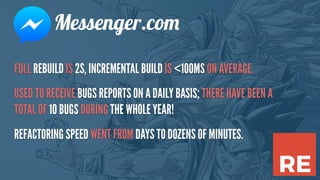 FULL REBUILD IS 2S, INCREMENTAL BUILD IS <100MS ON AVERAGE.
USED TO RECEIVE BUGS REPORTS ON A DAILY BASIS; THERE HAVE BEEN A
TOTAL OF 10 BUGS DURING THE WHOLE YEAR!
REFACTORING SPEED WENT FROM DAYS TO DOZENS OF MINUTES.
Messenger.com
 