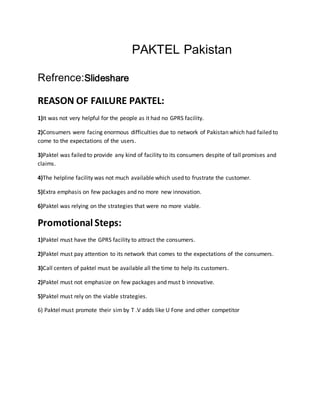 PAKTEL Pakistan
Refrence:Slideshare
REASON OF FAILURE PAKTEL:
1)It was not very helpful for the people as it had no GPRS facility.
2)Consumers were facing enormous difficulties due to network of Pakistan which had failed to
come to the expectations of the users.
3)Paktel was failed to provide any kind of facility to its consumers despite of tall promises and
claims.
4)The helpline facility was not much available which used to frustrate the customer.
5)Extra emphasis on few packages and no more new innovation.
6)Paktel was relying on the strategies that were no more viable.
Promotional Steps:
1)Paktel must have the GPRS facility to attract the consumers.
2)Paktel must pay attention to its network that comes to the expectations of the consumers.
3)Call centers of paktel must be available all the time to help its customers.
2)Paktel must not emphasize on few packages and must b innovative.
5)Paktel must rely on the viable strategies.
6) Paktel must promote their sim by T .V adds like U Fone and other competitor
 