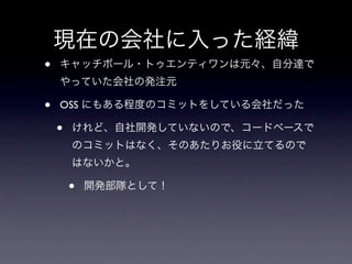現在の会社に入った経緯
•   キャッチボール・トゥエンティワンは元々、自分達で
    やっていた会社の発注元

•   OSS にもある程度のコミットをしている会社だった

    •   けれど、自社開発していないので、コードベースで
        のコミットはなく、そのあたりお役に立てるので
        はないかと。

        •   開発部隊として！
 