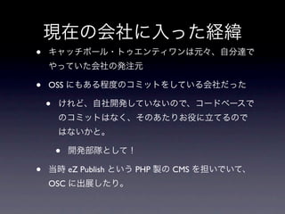 現在の会社に入った経緯
•   キャッチボール・トゥエンティワンは元々、自分達で
    やっていた会社の発注元

•   OSS にもある程度のコミットをしている会社だった

    •   けれど、自社開発していないので、コードベースで
        のコミットはなく、そのあたりお役に立てるので
        はないかと。

        •   開発部隊として！

•   当時 eZ Publish という PHP 製の CMS を担いでいて、
    OSC に出展したり。
 