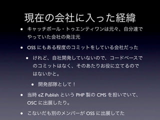 現在の会社に入った経緯
•   キャッチボール・トゥエンティワンは元々、自分達で
    やっていた会社の発注元

•   OSS にもある程度のコミットをしている会社だった

    •   けれど、自社開発していないので、コードベースで
        のコミットはなく、そのあたりお役に立てるので
        はないかと。

        •   開発部隊として！

•   当時 eZ Publish という PHP 製の CMS を担いでいて、
    OSC に出展したり。

•   こないだも別のメンバーが OSS に出展してた
 