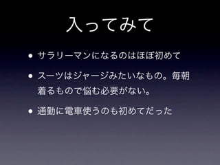 入ってみて
• サラリーマンになるのはほぼ初めて
• スーツはジャージみたいなもの。毎朝
 着るもので悩む必要がない。

• 通勤に電車使うのも初めてだった
 