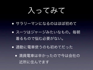入ってみて
• サラリーマンになるのはほぼ初めて
• スーツはジャージみたいなもの。毎朝
 着るもので悩む必要がない。

• 通勤に電車使うのも初めてだった
 • 満員電車は辛かったので今は会社の
  近所に住んでます
 