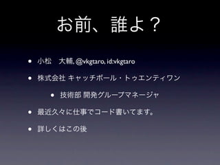 お前、誰よ？
•   小松 大輔, @vkgtaro, id:vkgtaro

•   株式会社 キャッチボール・トゥエンティワン

       •   技術部 開発グループマネージャ

•   最近久々に仕事でコード書いてます。

•   詳しくはこの後
 