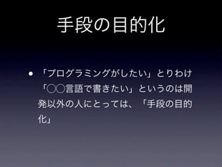 手段の目的化

• 「プログラミングがしたい」とりわけ
 「⃝⃝言語で書きたい」というのは開
 発以外の人にとっては、「手段の目的
 化」
 