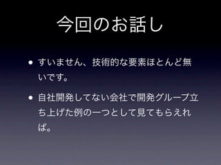 今回のお話し

• すいません、技術的な要素ほとんど無
 いです。

• 自社開発してない会社で開発グループ立
 ち上げた例の一つとして見てもらえれ
 ば。
 