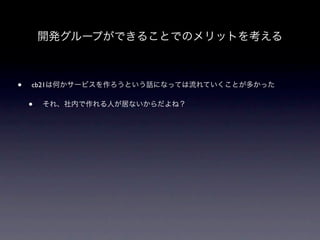 開発グループができることでのメリットを考える



•   cb21は何かサービスを作ろうという話になっては流れていくことが多かった

    •   それ、社内で作れる人が居ないからだよね？
 