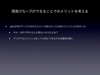開発グループができることでのメリットを考える



•   cb21は何かサービスを作ろうという話になっては流れていくことが多かった

    •   それ、社内で作れる人が居ないからだよね？

    •   アイデアなんていくらあっても形にできなければ意味が無い
 