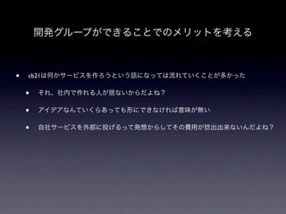 開発グループができることでのメリットを考える



•   cb21は何かサービスを作ろうという話になっては流れていくことが多かった

    •   それ、社内で作れる人が居ないからだよね？

    •   アイデアなんていくらあっても形にできなければ意味が無い

    •   自社サービスを外部に投げるって発想からしてその費用が捻出出来ないんだよね？
 