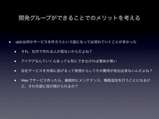 開発グループができることでのメリットを考える



•   cb21は何かサービスを作ろうという話になっては流れていくことが多かった

    •   それ、社内で作れる人が居ないからだよね？

    •   アイデアなんていくらあっても形にできなければ意味が無い

    •   自社サービスを外部に投げるって発想からしてその費用が捻出出来ないんだよね？

    •   Web でサービス作ったら、継続的にメンテナンス、機能追加を行うことになるけ
        ど、それ外部に投げ続けられるの？
 