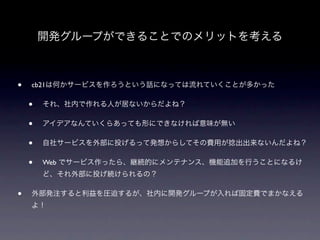 開発グループができることでのメリットを考える



•   cb21は何かサービスを作ろうという話になっては流れていくことが多かった

    •   それ、社内で作れる人が居ないからだよね？

    •   アイデアなんていくらあっても形にできなければ意味が無い

    •   自社サービスを外部に投げるって発想からしてその費用が捻出出来ないんだよね？

    •   Web でサービス作ったら、継続的にメンテナンス、機能追加を行うことになるけ
        ど、それ外部に投げ続けられるの？

•   外部発注すると利益を圧迫するが、社内に開発グループが入れば固定費でまかなえる
    よ！
 