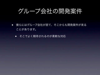 グループ会社の開発案件

•   僕らにはグループ会社が居て、そこからも開発案件が来る
    ことがあります。

    •   そこでよく期待されるのが柔軟な対応
 