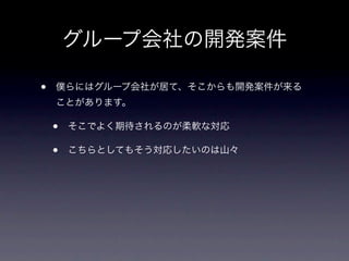 グループ会社の開発案件

•   僕らにはグループ会社が居て、そこからも開発案件が来る
    ことがあります。

    •   そこでよく期待されるのが柔軟な対応

    •   こちらとしてもそう対応したいのは山々
 
