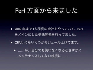 Perl 方面から来ました

•   2009 年まで3人程度の会社をやっていて、Perl
    をメインにした受託開発を行ってました。

•   CPAN にもいくつかモジュール上げてます。

    •   ……が、自分でも使わなくなるとさすがに
        メンテナンスしてない状況に……
 